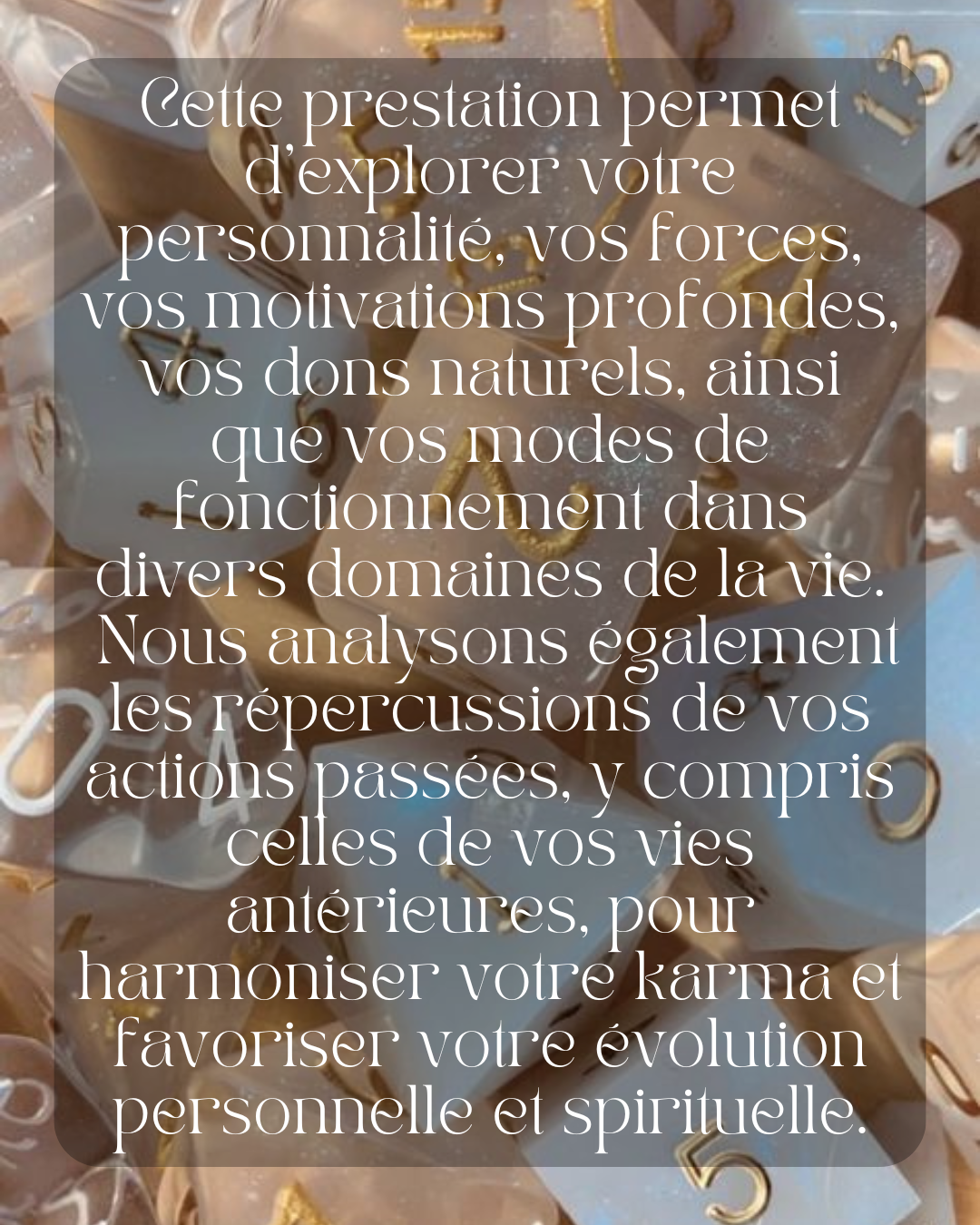 Cette prestation vous offre une exploration profonde de votre personnalité, vous permettant de mieux comprendre vos forces, vos motivations profondes, vos dons naturels, ainsi que vos modes de fonctionnement dans divers domaines de la vie.

À travers cette analyse, nous mettons en lumière les aspects de votre caractère et de votre parcours qui influencent vos choix, vos relations et vos succès. Nous nous penchons également sur les répercussions de vos actions passées, notamment celles de vos vies antérieure